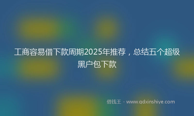 工商容易借下款周期2025年推荐，总结五个超级黑户包下款