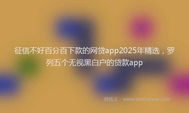 征信不好百分百下款的网贷app2025年精选，罗列五个无视黑白户的贷款app