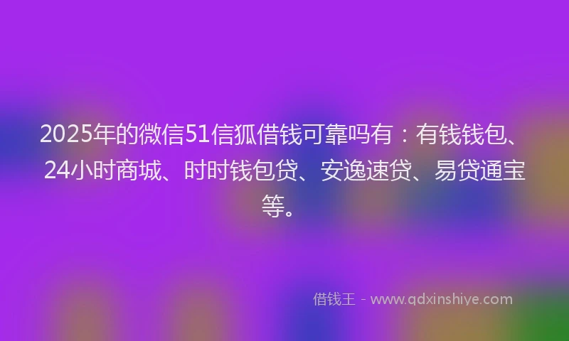 2025年的微信51信狐借钱可靠吗有：有钱钱包、24小时商城、时时钱包贷、安逸速贷、易贷通宝等。