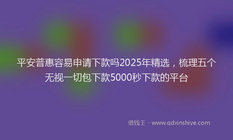 平安普惠容易申请下款吗2025年精选，梳理五个无视一切包下款5000秒下款的平台