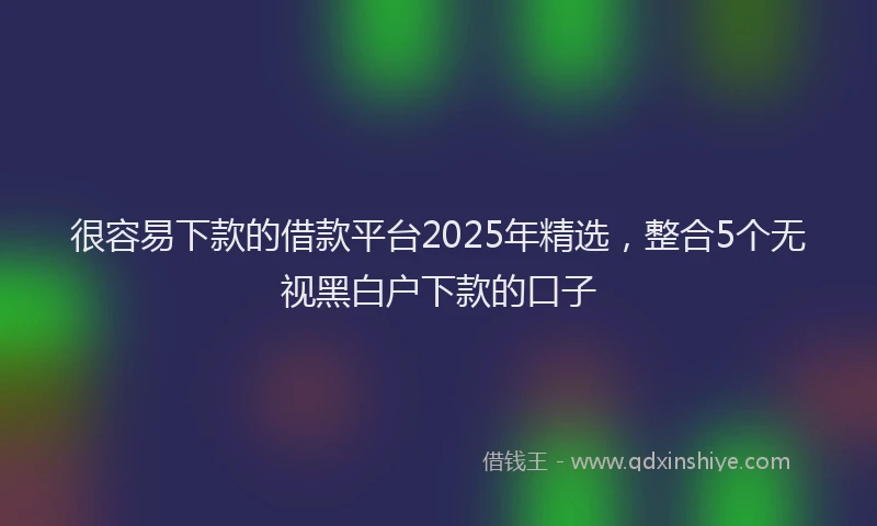 很容易下款的借款平台2025年精选，整合5个无视黑白户下款的口子