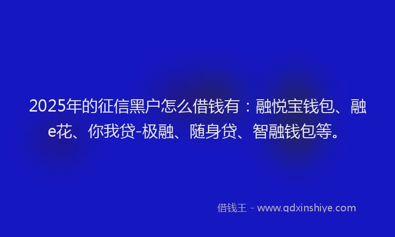 2025年的征信黑户怎么借钱有：融悦宝钱包、融e花、你我贷-极融、随身贷、智融钱包等。