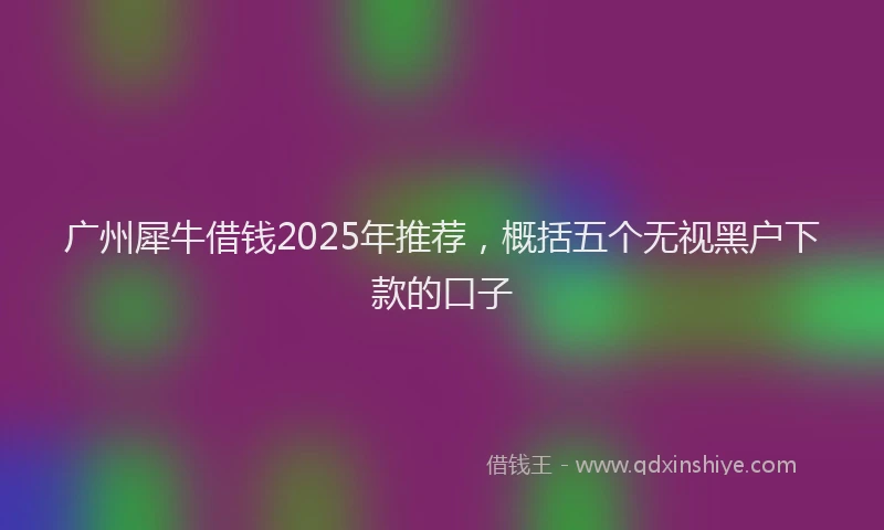 广州犀牛借钱2025年推荐，概括五个无视黑户下款的口子