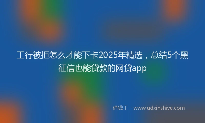 工行被拒怎么才能下卡2025年精选，总结5个黑征信也能贷款的网贷app