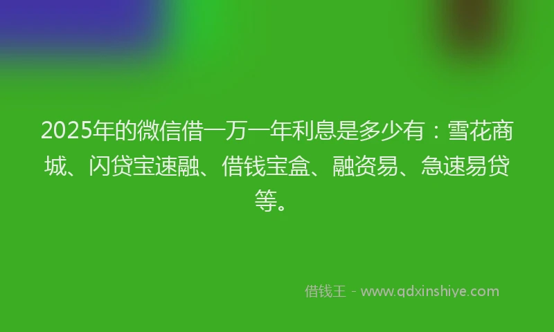 2025年的微信借一万一年利息是多少有：雪花商城、闪贷宝速融、借钱宝盒、融资易、急速易贷等。
