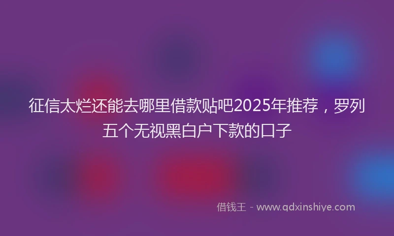 征信太烂还能去哪里借款贴吧2025年推荐，罗列五个无视黑白户下款的口子