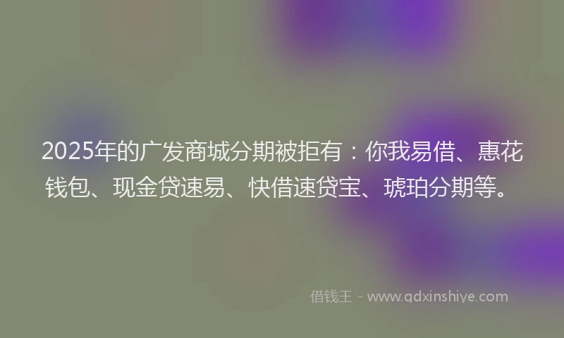 2025年的广发商城分期被拒有：你我易借、惠花钱包、现金贷速易、快借速贷宝、琥珀分期等。