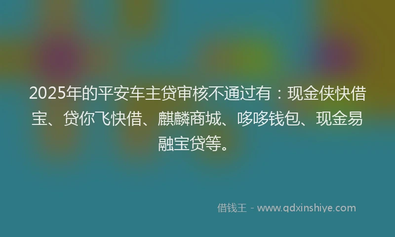 2025年的平安车主贷审核不通过有：现金侠快借宝、贷你飞快借、麒麟商城、哆哆钱包、现金易融宝贷等。