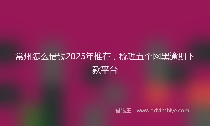 常州怎么借钱2025年推荐，梳理五个网黑逾期下款平台