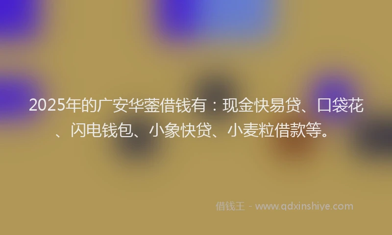2025年的广安华蓥借钱有：现金快易贷、口袋花、闪电钱包、小象快贷、小麦粒借款等。
