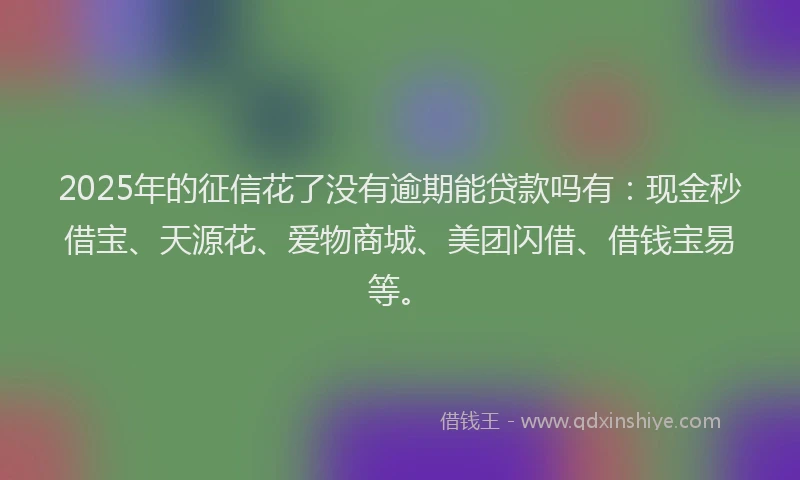 2025年的征信花了没有逾期能贷款吗有：现金秒借宝、天源花、爱物商城、美团闪借、借钱宝易等。