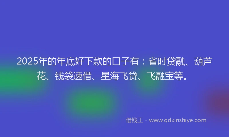 2025年的年底好下款的口子有：省时贷融、葫芦花、钱袋速借、星海飞贷、飞融宝等。