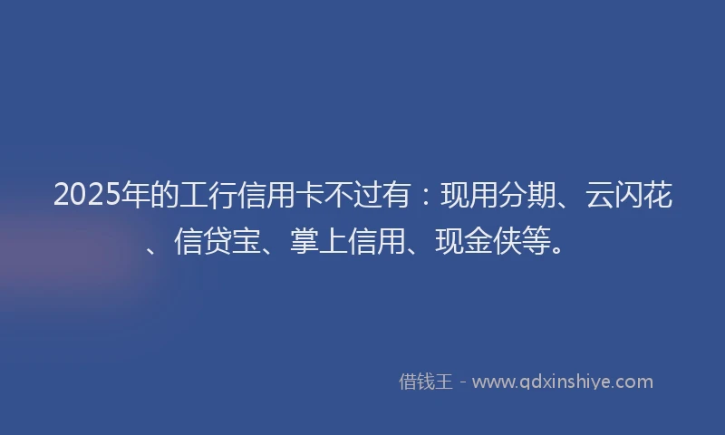 2025年的工行信用卡不过有：现用分期、云闪花、信贷宝、掌上信用、现金侠等。