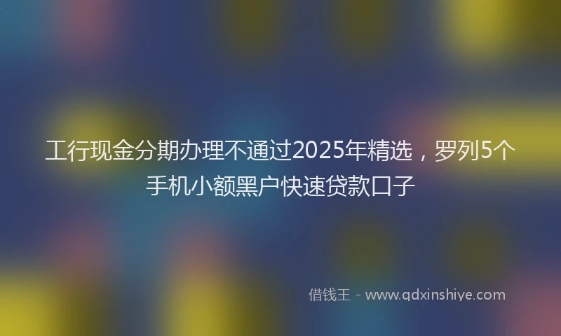 工行现金分期办理不通过2025年精选，罗列5个手机小额黑户快速贷款口子