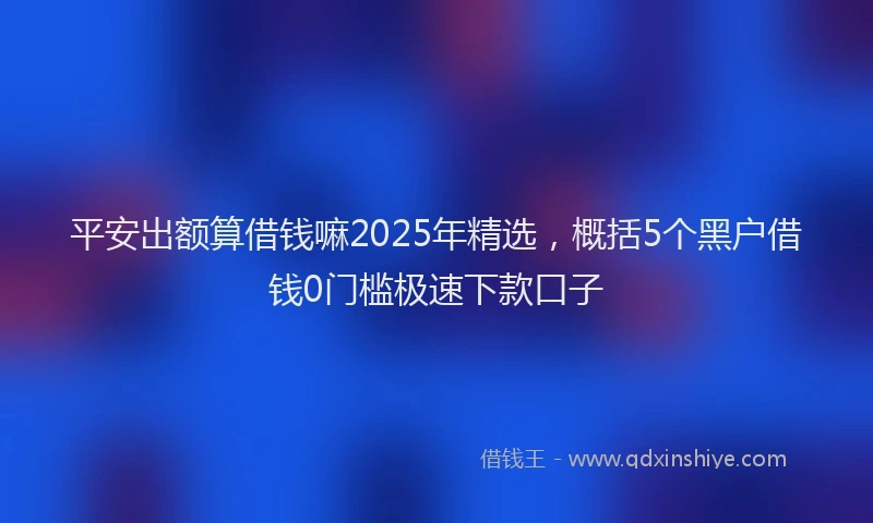 平安出额算借钱嘛2025年精选，概括5个黑户借钱0门槛极速下款口子