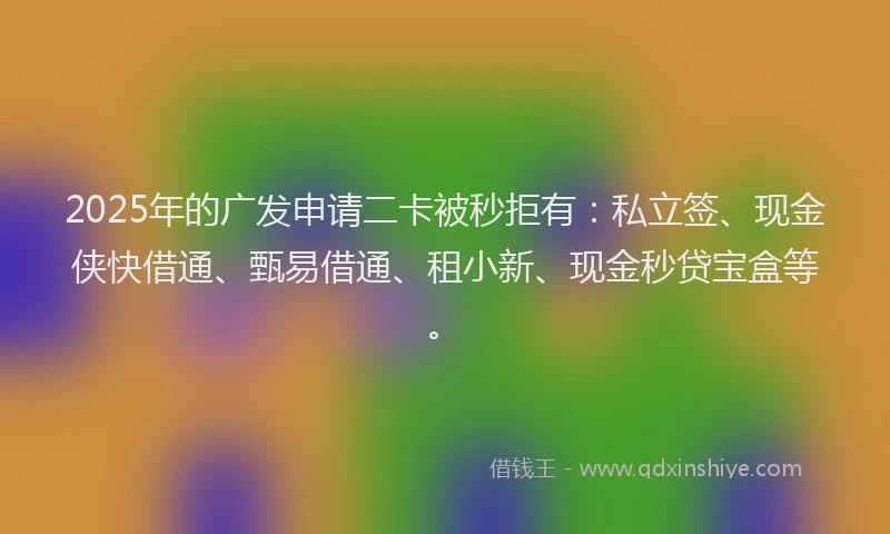 2025年的广发申请二卡被秒拒有：私立签、现金侠快借通、甄易借通、租小新、现金秒贷宝盒等。