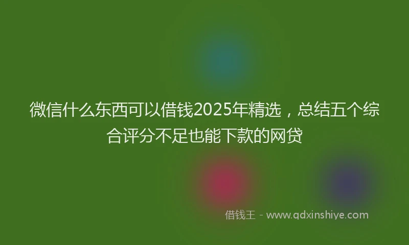 微信什么东西可以借钱2025年精选，总结五个综合评分不足也能下款的网贷