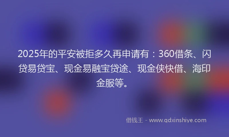 2025年的平安被拒多久再申请有：360借条、闪贷易贷宝、现金易融宝贷途、现金侠快借、海印金服等。