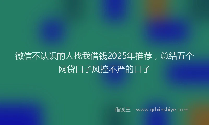 微信不认识的人找我借钱2025年推荐，总结五个网贷口子风控不严的口子