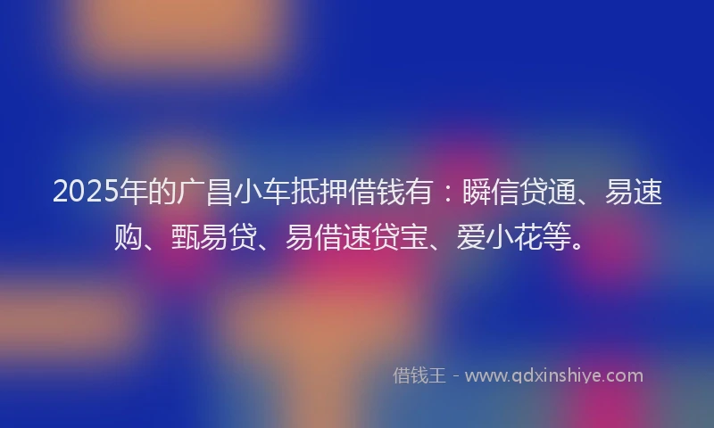 2025年的广昌小车抵押借钱有：瞬信贷通、易速购、甄易贷、易借速贷宝、爱小花等。