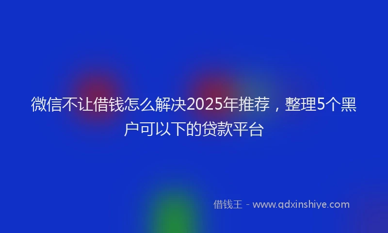 微信不让借钱怎么解决2025年推荐，整理5个黑户可以下的贷款平台