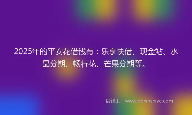 2025年的平安花借钱有：乐享快借、现金站、水晶分期、畅行花、芒果分期等。