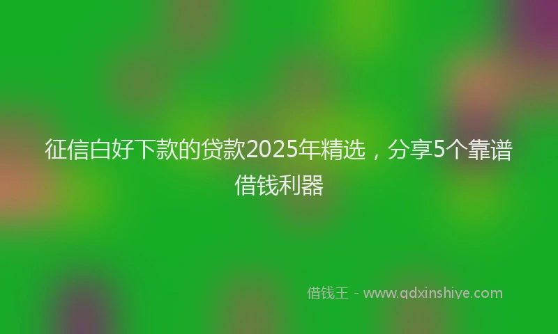 征信白好下款的贷款2025年精选，分享5个靠谱借钱利器
