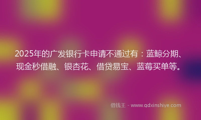 2025年的广发银行卡申请不通过有：蓝鲸分期、现金秒借融、银杏花、借贷易宝、蓝莓买单等。