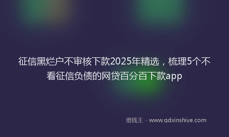 征信黑烂户不审核下款2025年精选，梳理5个不看征信负债的网贷百分百下款app