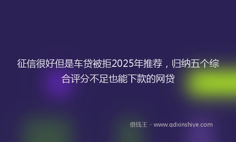 征信很好但是车贷被拒2025年推荐，归纳五个综合评分不足也能下款的网贷