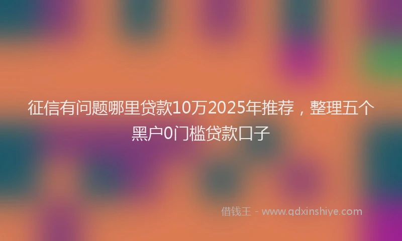 征信有问题哪里贷款10万2025年推荐，整理五个黑户0门槛贷款口子