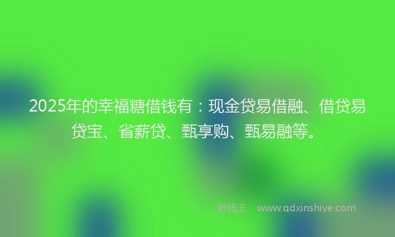 2025年的幸福糖借钱有：现金贷易借融、借贷易贷宝、省薪贷、甄享购、甄易融等。