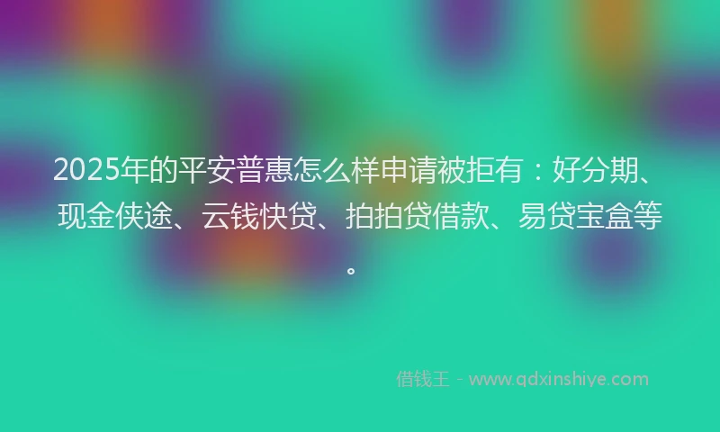 2025年的平安普惠怎么样申请被拒有：好分期、现金侠途、云钱快贷、拍拍贷借款、易贷宝盒等。