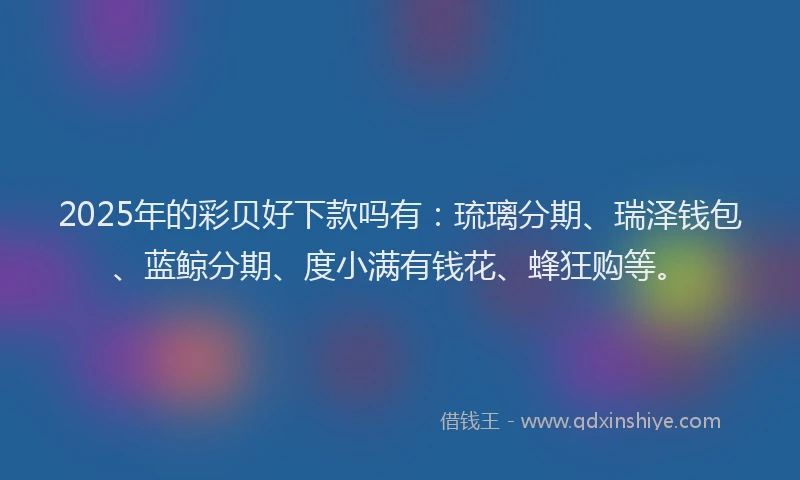 2025年的彩贝好下款吗有：琉璃分期、瑞泽钱包、蓝鲸分期、度小满有钱花、蜂狂购等。