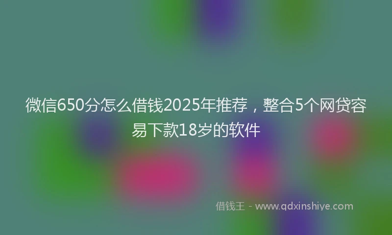 微信650分怎么借钱2025年推荐，整合5个网贷容易下款18岁的软件