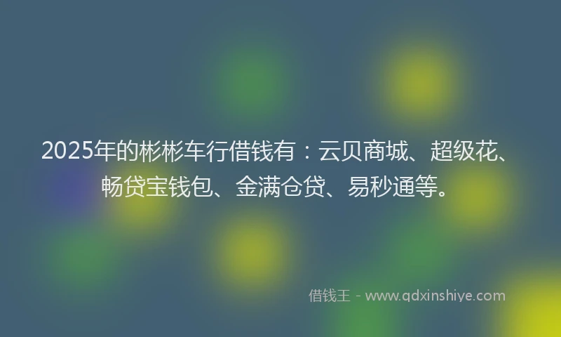 2025年的彬彬车行借钱有：云贝商城、超级花、畅贷宝钱包、金满仓贷、易秒通等。