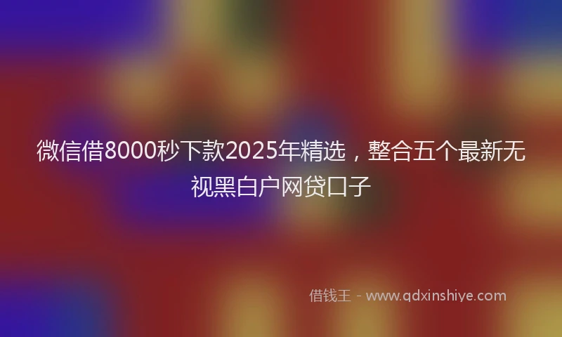 微信借8000秒下款2025年精选，整合五个最新无视黑白户网贷口子