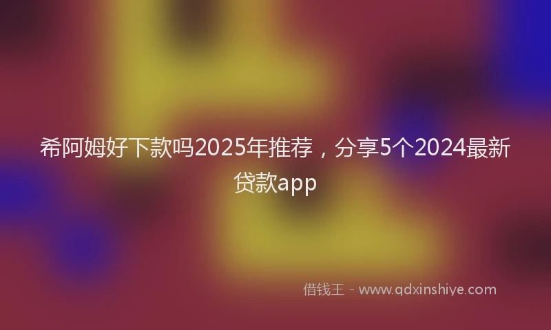 希阿姆好下款吗2025年推荐，分享5个2024最新贷款app