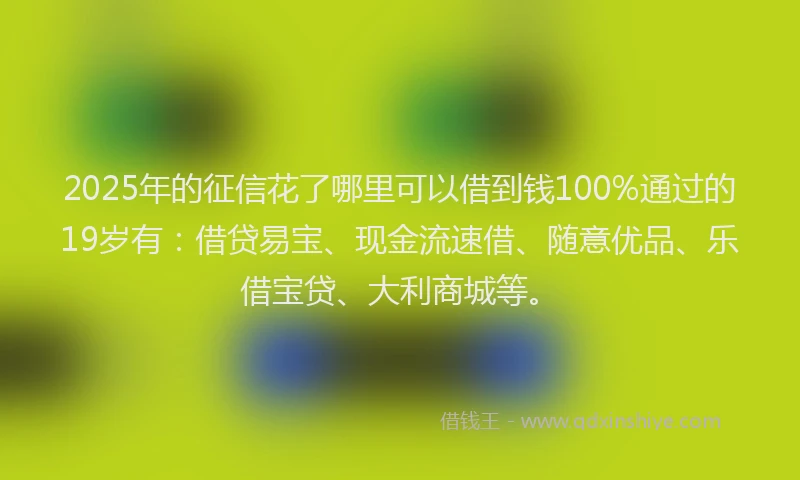 2025年的征信花了哪里可以借到钱100%通过的19岁有：借贷易宝、现金流速借、随意优品、乐借宝贷、大利商城等。