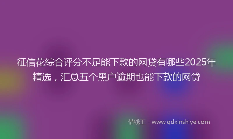 征信花综合评分不足能下款的网贷有哪些2025年精选，汇总五个黑户逾期也能下款的网贷