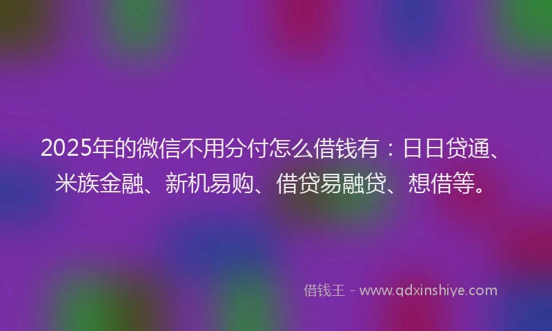 2025年的微信不用分付怎么借钱有：日日贷通、米族金融、新机易购、借贷易融贷、想借等。