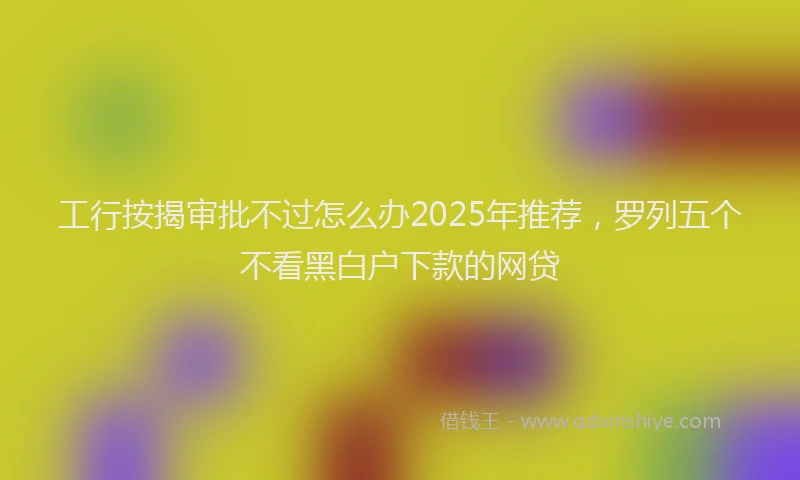 工行按揭审批不过怎么办2025年推荐，罗列五个不看黑白户下款的网贷