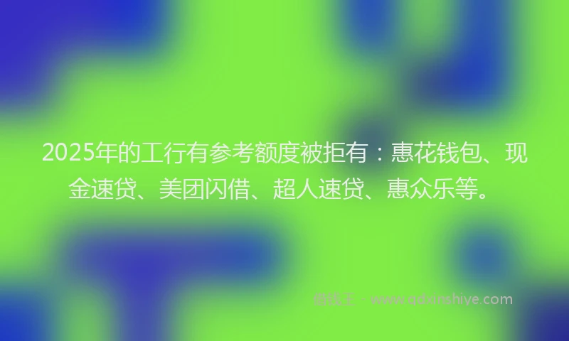 2025年的工行有参考额度被拒有：惠花钱包、现金速贷、美团闪借、超人速贷、惠众乐等。
