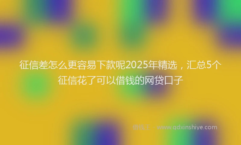 征信差怎么更容易下款呢2025年精选，汇总5个征信花了可以借钱的网贷口子