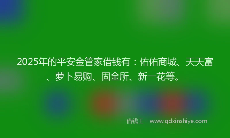 2025年的平安金管家借钱有：佑佑商城、天天富、萝卜易购、固金所、新一花等。