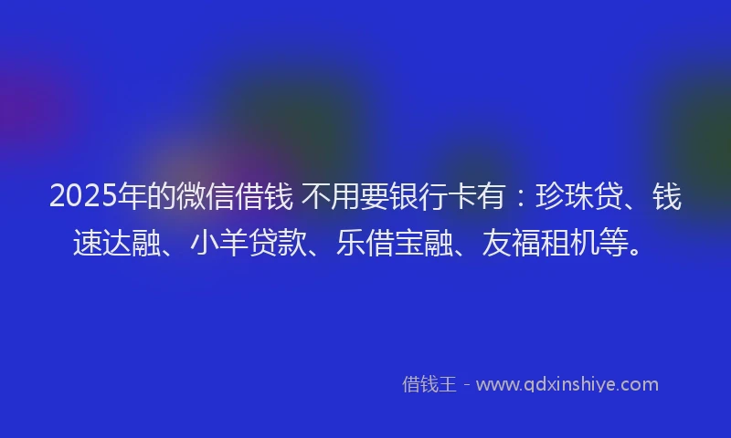 2025年的微信借钱 不用要银行卡有：珍珠贷、钱速达融、小羊贷款、乐借宝融、友福租机等。