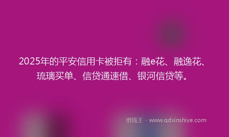 2025年的平安信用卡被拒有：融e花、融逸花、琉璃买单、信贷通速借、银河信贷等。