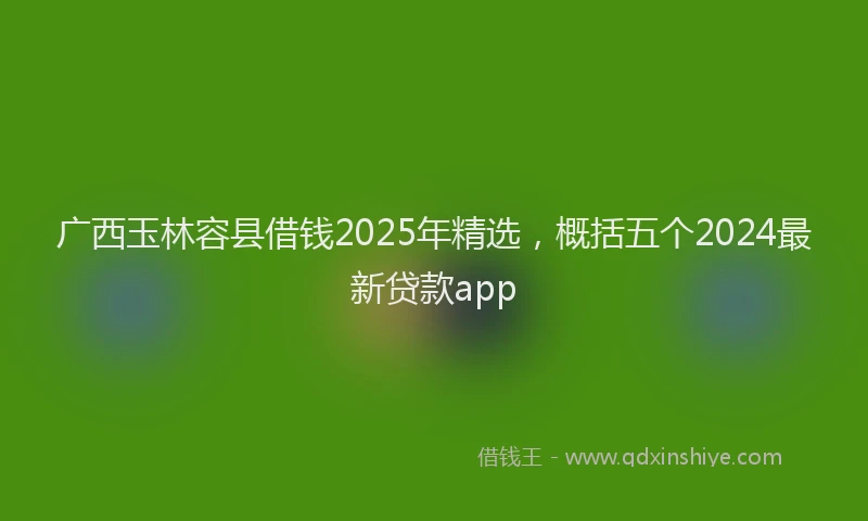 广西玉林容县借钱2025年精选，概括五个2024最新贷款app