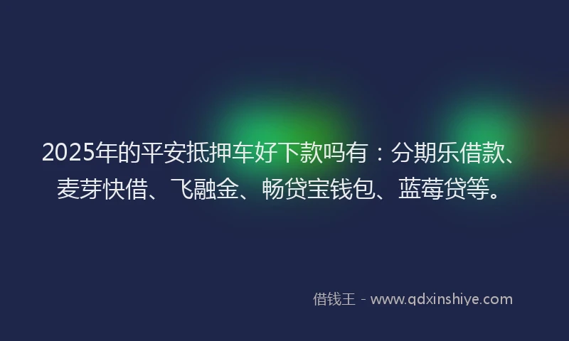 2025年的平安抵押车好下款吗有：分期乐借款、麦芽快借、飞融金、畅贷宝钱包、蓝莓贷等。