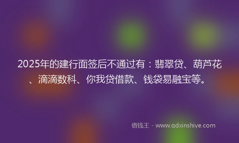 2025年的建行面签后不通过有：翡翠贷、葫芦花、滴滴数科、你我贷借款、钱袋易融宝等。